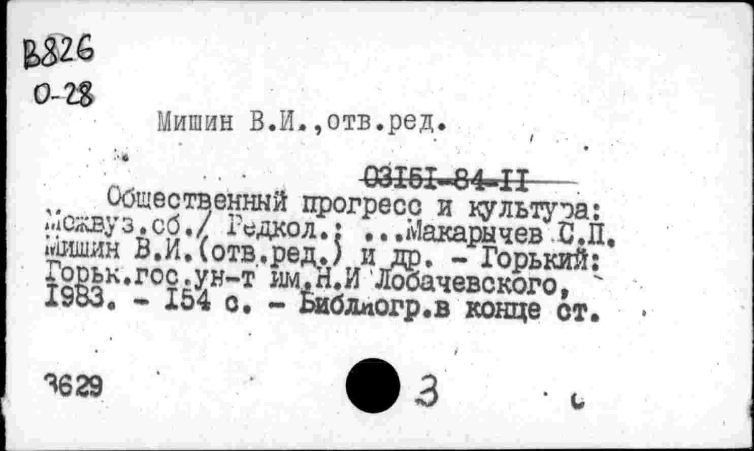 ﻿В>326 о-и
Мишин В.И»,отв.ред.
" м 03Ж-84-П
Общественный прогресс и культура: ч2^3£>сЙ,< ^Дкол.: ...Макарычев С.П ‘•Ж? ?АИ^0ТВ*редл'г»иЛ)* ~ Горький: тЖк*ГОт|^н“т Лобачевского, ' 1300. - 154 о. - Ьиблпогр.в конце ст.
3629